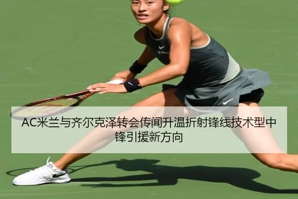 AC米兰与齐尔克泽转会传闻升温折射锋线技术型中锋引援新方向