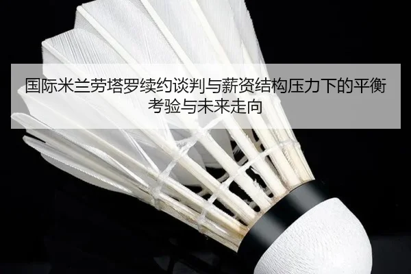 国际米兰劳塔罗续约谈判与薪资结构压力下的平衡考验与未来走向