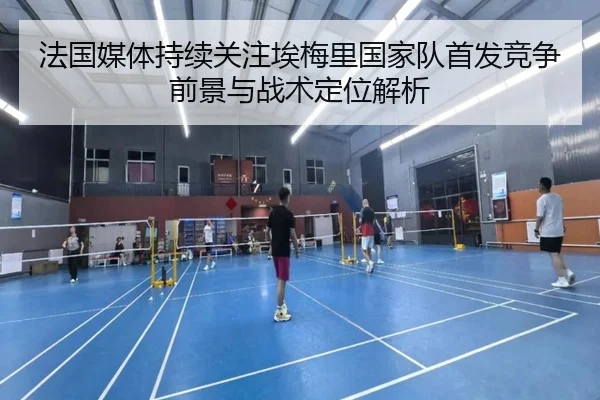 法国媒体持续关注埃梅里国家队首发竞争前景与战术定位解析