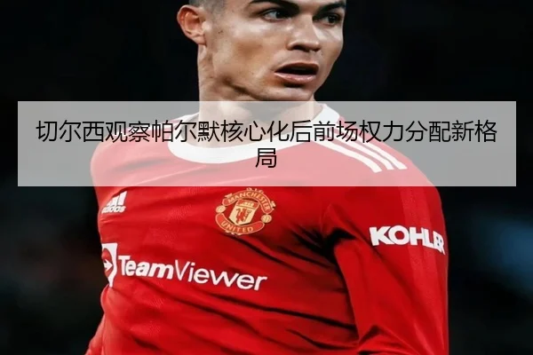 切尔西观察帕尔默核心化后前场权力分配新格局