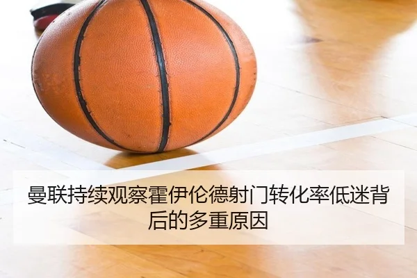 曼联持续观察霍伊伦德射门转化率低迷背后的多重原因
