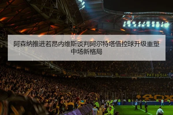 阿森纳推进若昂内维斯谈判阿尔特塔借控球升级重塑中场新格局