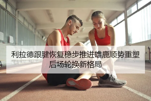 利拉德跟腱恢复稳步推进雄鹿顺势重塑后场轮换新格局