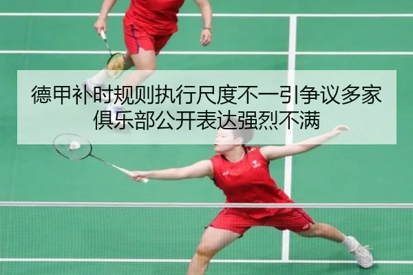 德甲补时规则执行尺度不一引争议多家俱乐部公开表达强烈不满